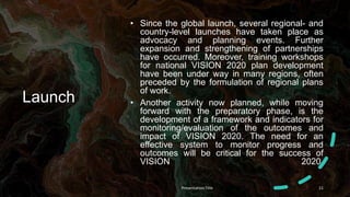 Launch
• Since the global launch, several regional- and
country-level launches have taken place as
advocacy and planning events. Further
expansion and strengthening of partnerships
have occurred. Moreover, training workshops
for national VISION 2020 plan development
have been under way in many regions, often
preceded by the formulation of regional plans
of work.
• Another activity now planned, while moving
forward with the preparatory phase, is the
development of a framework and indicators for
monitoring/evaluation of the outcomes and
impact of VISION 2020. The need for an
effective system to monitor progress and
outcomes will be critical for the success of
VISION 2020.
Presentation Title 11
 