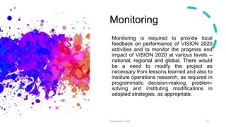 Monitoring
Monitoring is required to provide local
feedback on performance of VISION 2020
activities and to monitor the progress and
impact of VISION 2020 at various levels –
national, regional and global. There would
be a need to modify the project as
necessary from lessons learned and also to
institute operations research, as required in
programmatic decision-making, problem-
solving and instituting modifications in
adopted strategies, as appropriate.
Presentation Title 12
 