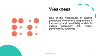 Weakness
One of the weaknesses in existing
prevention of blindness programmes is
the paucity and unreliability of data to
assess accurately the needs,
performance, outcomes
Presentation Title 13
 