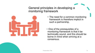 General principles in developing a
monitoring framework
• The need for a common monitoring
framework is therefore implicit in
such a partnership.
• One of the prerequisites of a
monitoring framework is that it be
technically sound, and this should be
borne in mind when arriving at a
consensus.
Presentation Title 14
 