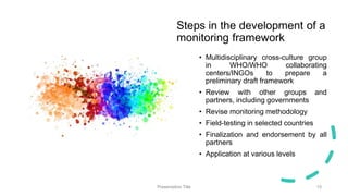 Steps in the development of a
monitoring framework
• Multidisciplinary cross-culture group
in WHO/WHO collaborating
centers/INGOs to prepare a
preliminary draft framework
• Review with other groups and
partners, including governments
• Revise monitoring methodology
• Field-testing in selected countries
• Finalization and endorsement by all
partners
• Application at various levels
Presentation Title 15
 