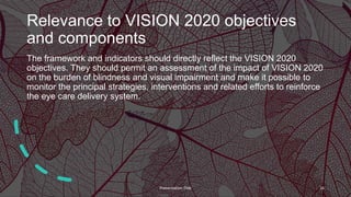 Relevance to VISION 2020 objectives
and components
The framework and indicators should directly reflect the VISION 2020
objectives. They should permit an assessment of the impact of VISION 2020
on the burden of blindness and visual impairment and make it possible to
monitor the principal strategies, interventions and related efforts to reinforce
the eye care delivery system.
Presentation Title 16
 