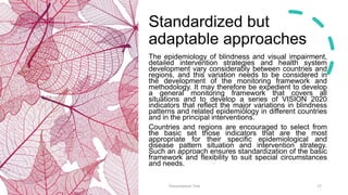 Standardized but
adaptable approaches
The epidemiology of blindness and visual impairment,
detailed intervention strategies and health system
development vary considerably between countries and
regions, and this variation needs to be considered in
the development of the monitoring framework and
methodology. It may therefore be expedient to develop
a general monitoring framework that covers all
situations and to develop a series of VISION 2020
indicators that reflect the major variations in blindness
patterns and related epidemiology in different countries
and in the principal interventions.
Countries and regions are encouraged to select from
the basic set those indicators that are the most
appropriate for their specific epidemiological and
disease pattern situation and intervention strategy.
Such an approach ensures standardization of the basic
framework and flexibility to suit special circumstances
and needs.
Presentation Title 17
 