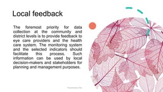 Local feedback
The foremost priority for data
collection at the community and
district levels is to provide feedback to
eye care providers and the health
care system. The monitoring system
and the selected indicators should
facilitate this process. Such
information can be used by local
decision-makers and stakeholders for
planning and management purposes.
Presentation Title 18
 