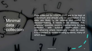 Minimal
data
collection
Data collected for VISION 2020 are to be kept at
a minimum and should only be undertaken if the
data are likely to be reliable and useful for
decision-making. It needs to be stressed that,
wherever possible, existing mechanisms for data
collection, with suitable modification and
strengthening where necessary, should be used.
It is important to review existing systems, many of
which exist.
Presentation Title 19
 