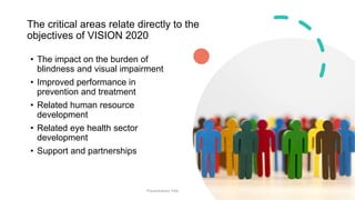 The critical areas relate directly to the
objectives of VISION 2020
• The impact on the burden of
blindness and visual impairment
• Improved performance in
prevention and treatment
• Related human resource
development
• Related eye health sector
development
• Support and partnerships
Presentation Title 20
 