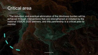 Critical area
• The reduction and eventual elimination of the blindness burden will be
achieved through interventions that are strengthened or initiated by the
national VISION 2020 partners, and this partnership is a critical area to
monitor.
Presentation Title 21
 