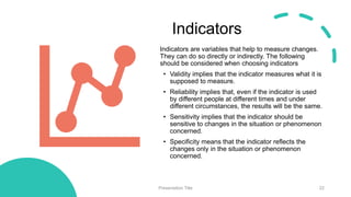 Indicators
Indicators are variables that help to measure changes.
They can do so directly or indirectly. The following
should be considered when choosing indicators
• Validity implies that the indicator measures what it is
supposed to measure.
• Reliability implies that, even if the indicator is used
by different people at different times and under
different circumstances, the results will be the same.
• Sensitivity implies that the indicator should be
sensitive to changes in the situation or phenomenon
concerned.
• Specificity means that the indicator reflects the
changes only in the situation or phenomenon
concerned.
Presentation Title 22
 