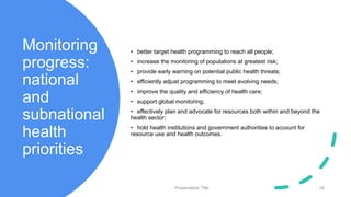 Monitoring
progress:
national
and
subnational
health
priorities
• better target health programming to reach all people;
• increase the monitoring of populations at greatest risk;
• provide early warning on potential public health threats;
• efficiently adjust programming to meet evolving needs;
• improve the quality and efficiency of health care;
• support global monitoring;
• effectively plan and advocate for resources both within and beyond the
health sector;
• hold health institutions and government authorities to account for
resource use and health outcomes.
Presentation Title 24
 