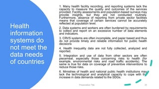 Health
information
systems do
not meet the
data needs
of countries
1. Many health facility recording, and reporting systems lack the
capacity to measure the quality and outcomes of the services
provided. Facility assessments and population-based surveys may
provide insights, but they are not conducted routinely.
Furthermore, absence of reporting from private sector facilities
means that coverage of certain services cannot be accurately
reflected at population level.
2. Data systems and workers are often burdened by requirements
to collect and report on an excessive number of data elements
and indicators.
3. CRVS systems are often incomplete, and paper based and thus
do not provide timely and reliable information for public health
decisions
4. Health inequality data are not fully collected, analyzed and
reported.
5. Integration and use of data from other sectors are often
piecemeal, especially those concerning risks to health (for
example, environmental risks and road traffic accidents). The
same is true for data on coverage of preventive interventions to
reduce those risks.
6. Ministries of health and national public health institutions may
lack the technological and analytical capacity to cope with the
increase in data demands related to the SDGs.
Presentation Title 25
 