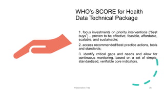 WHO’s SCORE for Health
Data Technical Package
1. focus investments on priority interventions (“best
buys”) – proven to be effective, feasible, affordable,
scalable, and sustainable;
2. access recommended/best practice actions, tools
and standards;
3. identify critical gaps and needs and allow for
continuous monitoring, based on a set of simple,
standardized, verifiable core indicators.
Presentation Title 26
 
