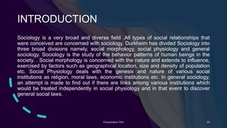 INTRODUCTION
Sociology is a very broad and diverse field .All types of social relationships that
were conceived are concerned with sociology. Durkheim has divided Sociology into
three broad divisions namely, social morphology, social physiology and general
sociology. Sociology is the study of the behavior patterns of human beings in the
society. . Social morphology is concerned with the nature and extends to influence,
exercised by factors such as geographical location, size and density of population
etc. Social Physiology deals with the genesis and nature of various social
institutions as religion, moral laws, economic institutions etc. In general sociology,
an attempt is made to find out if there are links among various institutions which
would be treated independently in social physiology and in that event to discover
general social laws.
Presentation Title 33
 