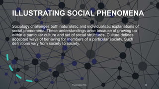 ILLUSTRATING SOCIAL PHENOMENA
Sociology challenges both naturalistic and individualistic explanations of
social phenomena. These understandings arise because of growing up
within a particular culture and set of social structures. Culture defines
accepted ways of behaving for members of a particular society. Such
definitions vary from society to society.
Presentation Title 34
 