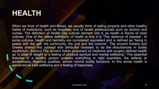 HEALTH
When we think of health and illness, we usually think of eating properly and other healthy
habits of institutions, such as hospitals, and of health professionals such as doctors and
nurses. The definition of Health has cultural element into it, as health is theme of most
cultures. One of the oldest definitions of health is that it is “The absence of disease”. In
some cultures, health and harmony are considered equivalent and is defined as “being in
peace with the self, the community, the god and the cosmos”. The ancient Indians and
Greeks shared this concept that attributed diseases to be the disturbances in bodily
equilibrium. Sushrut The ancient Indian proponent of medicine and surgery defined health
as “a state of delight or a feeling of physical spiritual and mental wellbeing.” The essential
features of a healthy person possess everything in right quantities, the defects or
weaknesses, digestive qualities, semen normal bodily functions. In this sense health is
perceived as total wellbeing and a feeling of happiness.
Presentation Title 35
 