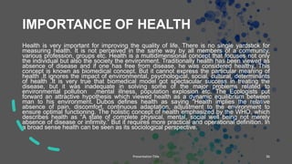 IMPORTANCE OF HEALTH
Health is very important for improving the quality of life. There is no single yardstick for
measuring health. It is not perceived in the same way by all members of a community,
various profession, groups etc. Health is a multidimensional concept that focuses not only
the individual but also the society the environment. Traditionally health has been viewed as
absence of disease and if one has free from disease, he was considered healthy. This
concept is known as biomedical concept. But it cannot express the particular meaning of
health .It ignores the impact of environmental, psychological, social, cultural, determinants
of health .It is very true that biomedical model got spectacular success in treating the
disease, but it was inadequate in solving some of the major problems related to
environmental pollution ,mental illness, population explosion etc. The Ecologists put
forward an attractive hypothesis which viewed health as a dynamic equilibrium between
man to his environment. Dubos defines health as saying “Health implies the relative
absence of pain, discomfort, continuous adaptation, adjustment to the environment to
ensure optimal functioning. The holistic concept of health emphasized by the WHO, which
describes health as “A state of complete physical, mental, social well being not merely
absence of disease or infirmity.” But it requires more practical and operational definition. In
a broad sense health can be seen as its sociological perspective.
Presentation Title 36
 