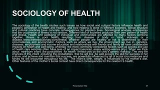 SOCIOLOGY OF HEALTH
The sociology of the health studies such issues as how social and cultural factors influence health and
people’s perception of health and healing, and how healing is done in different societies. Social structure
and cultural practices have concrete consequences for people’s lives. Sociological analysis emphasizes
that the occurrence of illness is not random. Different kind of societies produces their own pattern of health
and illness. Health and wellbeing of individual and communities are affected by many factors combine
together. Illness is poor health resulting from disease of body or mind, sickness or a
disease.(www.thefreedictionary.com/illness) Whether people are healthy or not is determined by their
circumstances and environment .Factors such as where we live, the environment we live in, genetics,
diseases, employment and income education and relationships with friends and family all have considerable
impacts on health and well being, whereas the more commonly considered factors such as access and use
of health care services often have less of an impact.(services, essay writing-service.php). When we think
about new-born infant ,the possibilities for health limited only by the child’s genetic makeup .The very life
chances of this infant ,including the probabilities that he will live ,be well acquire the skill for success in her
culture ,and achieve and maintain that success, are powerfully influenced by all of social circumstances and
forces he will encounter throughout his life. The infant’s birth, weight, is influenced by his mother’s diet.
Other features of the mother’s social context have direct consequences for the newborn‘s health,
Presentation Title 37
 