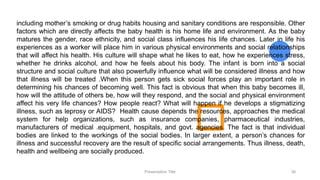 including mother’s smoking or drug habits housing and sanitary conditions are responsible. Other
factors which are directly affects the baby health is his home life and environment. As the baby
matures the gender, race ethnicity, and social class influences his life chances. Later in life his
experiences as a worker will place him in various physical environments and social relationships
that will affect his health. His culture will shape what he likes to eat, how he experiences stress,
whether he drinks alcohol, and how he feels about his body. The infant is born into a social
structure and social culture that also powerfully influence what will be considered illness and how
that illness will be treated .When this person gets sick social forces play an important role in
determining his chances of becoming well. This fact is obvious that when this baby becomes ill,
how will the attitude of others be, how will they respond, and the social and physical environment
affect his very life chances? How people react? What will happen if he develops a stigmatizing
illness, such as leprosy or AIDS? Health cause depends the resources, approaches the medical
system for help organizations, such as insurance companies, pharmaceutical industries,
manufacturers of medical .equipment, hospitals, and govt. agencies. The fact is that individual
bodies are linked to the workings of the social bodies. In larger extent, a person’s chances for
illness and successful recovery are the result of specific social arrangements. Thus illness, death,
health and wellbeing are socially produced.
Presentation Title 38
 