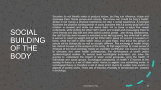 SOCIAL
BUILDING
OF THE
BODY
Societies do not literally make or produce bodies, but they can influence, shape and
misshape them. Social groups and cultures, they share, can mould the body’s health.
Illness is not merely a physical experience but also a social experience .A biologist
illustrates the physical consequences of social practices that if a society puts half of its
children in dresses and skirts but warns them not to move in ways that reveal
underpants, while putting the other half in jeans and overall and encouraging them to
climb tresses and play ball and other active outdoor games. Later during adolescence,
the half that has worn trousers is exhorted to eat like a growing boy while half in skirts
is warned to watch its weight and get fat. If the half in jeans trot around in sneakers or
boots, while the half in skirts totters about on spike heels, then these two groups of
people will be biologically as well as socially, different. The sociology of health brings
two distinct focuses of the analysis of the study .At first stage it tries to ‘make sense of
illnesses at this level sociology makes an important contribution into issues of interest
to clinicians and other health professionals, the development of health policy
,epidemiological studies. At second level sociological exploration can solve the
queries to understand the impact of wider social processes upon the health of
individuals and social groups. Sociological perspective of health = (Theories of the
society)-A theory is a set of ideas which claims to explain how something works. A
sociological theory is therefore a set of ideas which claims to explain how society or
aspects of society works. Three sets of theories of society or perspective are present
in sociology.
Presentation Title 39
 