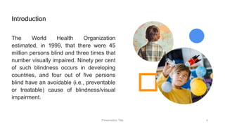 Introduction
The World Health Organization
estimated, in 1999, that there were 45
million persons blind and three times that
number visually impaired. Ninety per cent
of such blindness occurs in developing
countries, and four out of five persons
blind have an avoidable (i.e., preventable
or treatable) cause of blindness/visual
impairment.
Presentation Title 4
 