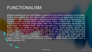 FUNCTIONALISM
Effective medical care and good health is required for the smooth functioning of the society.
Patient must perform the sick role in order to be perceived as legitimately ill and to be
exempt from their normal obligations. The physician-patient relationship is hierarchical. The
physical provides the instructions. And the patient needs to follow them. As directed by
Talcott Parsons,(1951).The social system. New York; Fictional perspective accentuate that
good health and effective health care are essential for a societies ability to function. Ill
health impairs our ability to perform our roles to society. Social structure cannot work
properly with unhealthy persons. If too many people are unhealthy, society’s functioning and
stability suffer. If someone is drunk driving and meets with an accident, there will be less
sympathy than if the driver had been sober and smashes into a tree. The conflict approach
= The conflict approach emphasizes inequality in the quality of health and health care
delivery (Weitz, 2013) Weitz.R.(2013)The sociology of health illness and health care; a
critical approach; CA
Presentation Title 40
 