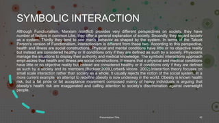 SYMBOLIC INTERACTION
Although Functionalism, Marxism (conflict) provides very different perspectives on society, they have
number of factors in common Like, they offer a general explanation of society. Secondly, they regard society
as a system. Thirdly they tend to see man’s behavior as shaped by the system. In terms of the Talcott
Parson's version of Functionalism, interactionism is different from these two. According to this perspective,
health and illness are social constructions, Physical and mental conditions have little or no objective reality
but instead are considered healthy or ill conditions only if they are defined as such by a society. Physicians
manage the situations to display their authority and medical knowledge. The symbolic interactions approach
emphasizes that health and illness are social constructions. It means that a physical and medical conditions
have little or no objective reality but instead are considered healthy or ill conditions only if they are defined
as such by a society and its members.(Buckser,2009,Lorber& Moore 2002).Interaction theory focuses on
small scale interaction rather than society as a whole. It usually rejects the notion of the social system. In a
more current example, an attempt to redefine obesity is now underway in the world. Obesity is known health
risk, but a fat pride or fat acceptance movement composed mainly of heavy individuals is arguing that
obesity’s health risk are exaggerated and calling attention to society’s discrimination against overweight
people.
Presentation Title 41
 