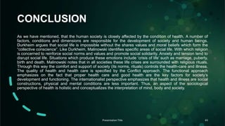 CONCLUSION
As we have mentioned, that the human society is closely affected by the condition of health. A number of
factors, conditions and dimensions are responsible for the development of society and human beings.
Durkheim argues that social life is impossible without the shares values and moral beliefs which form the
“collective conscience”. Like Durkheim, Malinowski identifies specific areas of social life. With which religion
is concerned to reinforce social norms and values and promote social solidarity. Anxiety and tension tend to
disrupt social life. Situations which produce these emotions include ‘crisis of life’ such as marriage, puberty,
birth and death. Malinowski notes that in all societies these life crises are surrounded with religious rituals.
Through this way the comfort and support of society (its norms, rituals) controls the health-care and illness.
The quality of health and health care is specified by the Conflict approach. The functional approach
emphasizes on the fact that proper health care and good health are the key factors for society’s
development and functioning. The internationalist perspective emphasizes that health and illness are social
constructions, physical and mental conditions are less important. Thus, an aspect of the sociological
perspective of health is holistic and conceptualizes the interpretation of mind, body and society.
Presentation Title 43
 