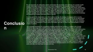 Conclusio
n
No one approach can adequately explain and analyze the structures and workings of a complex health
system, particularly since context is crucial to such explanations. Comparative studies of the health
systems of low- and middle-income countries, such as those undertaken by the Asia Pacific Observatory,
aim to increase health systems knowledge in the region, counter the overreliance upon learning from high-
income countries, and avoid the danger of making the assumption that one size fits all. As evident from
the observatory studies summarized in this paper, most of these studies, for reasons of resources and
research capacity, rely more on a range of secondary research methods supplemented by the knowledge
and experience of expert informants within a country.
As a key goal of the observatory is to inform policy-making, the strategy of engaging with in-country
experts is crucial, as is the comparative analysis strategy of producing evidence that can be generalized
across countries. The translation gaps between evidence, policy and practice are well known. However,
an increasing body of knowledge now offers guidance on how evidence from research can be translated
into formats and procedures to inform policy formulation and also to inform the implementation of these
policies in practice.
This proposed framework for comparative analysis performs two functions: it creates a list of study
categories that range from a health system overview down to a more in-depth study of a particular
component. Most of these study approaches are associated with multiple methods that span case-studies,
statistical analysis, descriptive analysis and limited hypothesis testing. This framework gives form and
structure to the analysis of health systems in a way that offers a logical process of investigation and
policy-making. For example, reviews of a health system or several health systems set the scene for
building a series of in-depth studies, as done in the comparative country studies and the policy briefs
published by the Asia Pacific Observatory. Within this framework, the categories of study suggest the tools
needed to carry out consistent and comparative health systems analysis. The comparative nature of the
analysis then provides the foundation for assessing national health systems in a way that is realistic and
provides the foundation for reforms based on evidence, while accounting for the local context. The
conceptual framework offers an aid to undertaking comparisons across the health systems of different
countries, to enable policy-makers and researchers to test assumptions and to draw lessons on what
works and why, and what does not work and why.
Presentation Title 46
 