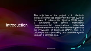 Introduction
The objective of the project is to eliminate
avoidable blindness globally by the year 2020, at
the latest. To achieve this objective, WHO forged
a partnership with several international
nongovernmental organizations, collectively
under the umbrella of the International Agency for
the Prevention of Blindness (IAPB). This is a
unique partnership working on a common agenda
to reach a common goal.
Presentation Title 5
 