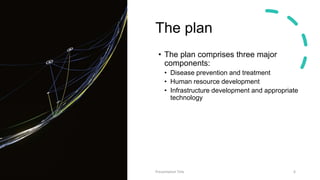 The plan
• The plan comprises three major
components:
• Disease prevention and treatment
• Human resource development
• Infrastructure development and appropriate
technology
Presentation Title 6
 