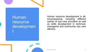 Human
resource
developmen
t
Human resource development is all-
encompassing, including different
cadres of eye care providers as well
as skills development in technical,
managerial and community eye care
delivery.
Presentation Title 8
 