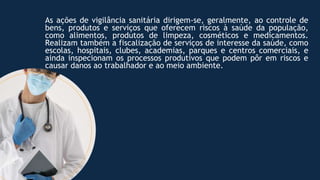 As ações de vigilância sanitária dirigem-se, geralmente, ao controle de
bens, produtos e serviços que oferecem riscos à saúde da população,
como alimentos, produtos de limpeza, cosméticos e medicamentos.
Realizam também a fiscalização de serviços de interesse da saúde, como
escolas, hospitais, clubes, academias, parques e centros comerciais, e
ainda inspecionam os processos produtivos que podem pôr em riscos e
causar danos ao trabalhador e ao meio ambiente.
 