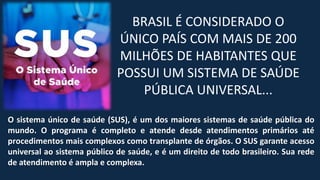 BRASIL É CONSIDERADO O
ÚNICO PAÍS COM MAIS DE 200
MILHÕES DE HABITANTES QUE
POSSUI UM SISTEMA DE SAÚDE
PÚBLICA UNIVERSAL...
O sistema único de saúde (SUS), é um dos maiores sistemas de saúde pública do
mundo. O programa é completo e atende desde atendimentos primários até
procedimentos mais complexos como transplante de órgãos. O SUS garante acesso
universal ao sistema público de saúde, e é um direito de todo brasileiro. Sua rede
de atendimento é ampla e complexa.
 
