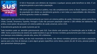 O SUS é financiado com dinheiro de impostos e qualquer pessoa pode beneficiar-se dele. É um
programa gratuito e para toda a população.
EM outros países o sistema é público, mas não completamente como no Brasil. Apenas uma parte
da população tem direito ao atendimento gratuito e nem todas as especialidades são oferecidas
de forma gratuita a todos os cidadãos.
Alguns países são reconhecidos internacionalmente por terem um sistema público de saúde. Entretanto, países como Reino
Unido, Canadá, Dinamarca, Espanha, Portugal e Cuba não possuem população superior a 100 milhões de habitantes. Na
prática, esses países não possuem um sistema público de saúde universal, como o SUS.
O atendimento gratuito de saúde é previsto por lei
Todo brasileiro pode ser atendido gratuitamente pelo SUS. Esse direito está previsto na Constituição pela lei 8.080, de
1990. Outra característica do sistema de saúde brasileiro é que ele fornece remédios gratuitamente para toda a população
com doenças como diabetes, pressão alta, asma, HIV e Alzheimer.
O sistema britânico de saúde, um dos mais renomados no mundo, não oferece remédios gratuitos para toda a população,
apenas para uma lista de doenças e para alguns grupos específicos como idosos, jovens de até 16 anos, pessoas pobres e
que apresentam doenças graves.
 