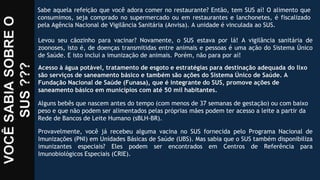 Sabe aquela refeição que você adora comer no restaurante? Então, tem SUS aí! O alimento que
consumimos, seja comprado no supermercado ou em restaurantes e lanchonetes, é fiscalizado
pela Agência Nacional de Vigilância Sanitária (Anvisa). A unidade é vinculada ao SUS.
Levou seu cãozinho para vacinar? Novamente, o SUS estava por lá! A vigilância sanitária de
zoonoses, isto é, de doenças transmitidas entre animais e pessoas é uma ação do Sistema Único
de Saúde. E isto inclui a imunização de animais. Porém, não para por aí!
Acesso à água potável, tratamento de esgoto e estratégias para destinação adequada do lixo
são serviços de saneamento básico e também são ações do Sistema Único de Saúde. A
Fundação Nacional de Saúde (Funasa), que é integrante do SUS, promove ações de
saneamento básico em municípios com até 50 mil habitantes.
Alguns bebês que nascem antes do tempo (com menos de 37 semanas de gestação) ou com baixo
peso e que não podem ser alimentados pelas próprias mães podem ter acesso a leite a partir da
Rede de Bancos de Leite Humano (sBLH-BR).
Provavelmente, você já recebeu alguma vacina no SUS fornecida pelo Programa Nacional de
Imunizações (PNI) em Unidades Básicas de Saúde (UBS). Mas sabia que o SUS também disponibiliza
imunizantes especiais? Eles podem ser encontrados em Centros de Referência para
Imunobiológicos Especiais (CRIE).
 