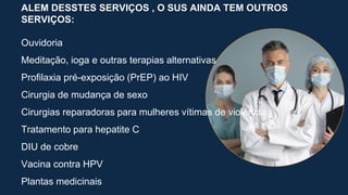 ALEM DESSTES SERVIÇOS , O SUS AINDA TEM OUTROS
SERVIÇOS:
Ouvidoria
Meditação, ioga e outras terapias alternativas
Profilaxia pré-exposição (PrEP) ao HIV
Cirurgia de mudança de sexo
Cirurgias reparadoras para mulheres vítimas de violência
Tratamento para hepatite C
DIU de cobre
Vacina contra HPV
Plantas medicinais
 
