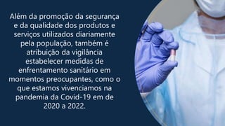 Além da promoção da segurança
e da qualidade dos produtos e
serviços utilizados diariamente
pela população, também é
atribuição da vigilância
estabelecer medidas de
enfrentamento sanitário em
momentos preocupantes, como o
que estamos vivenciamos na
pandemia da Covid-19 em de
2020 a 2022.
 