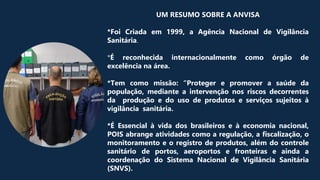 UM RESUMO SOBRE A ANVISA
*Foi Criada em 1999, a Agência Nacional de Vigilância
Sanitária.
*É reconhecida internacionalmente como órgão de
excelência na área.
*Tem como missão: “Proteger e promover a saúde da
população, mediante a intervenção nos riscos decorrentes
da produção e do uso de produtos e serviços sujeitos à
vigilância sanitária.
*É Essencial à vida dos brasileiros e à economia nacional,
POIS abrange atividades como a regulação, a fiscalização, o
monitoramento e o registro de produtos, além do controle
sanitário de portos, aeroportos e fronteiras e ainda a
coordenação do Sistema Nacional de Vigilância Sanitária
(SNVS).
 