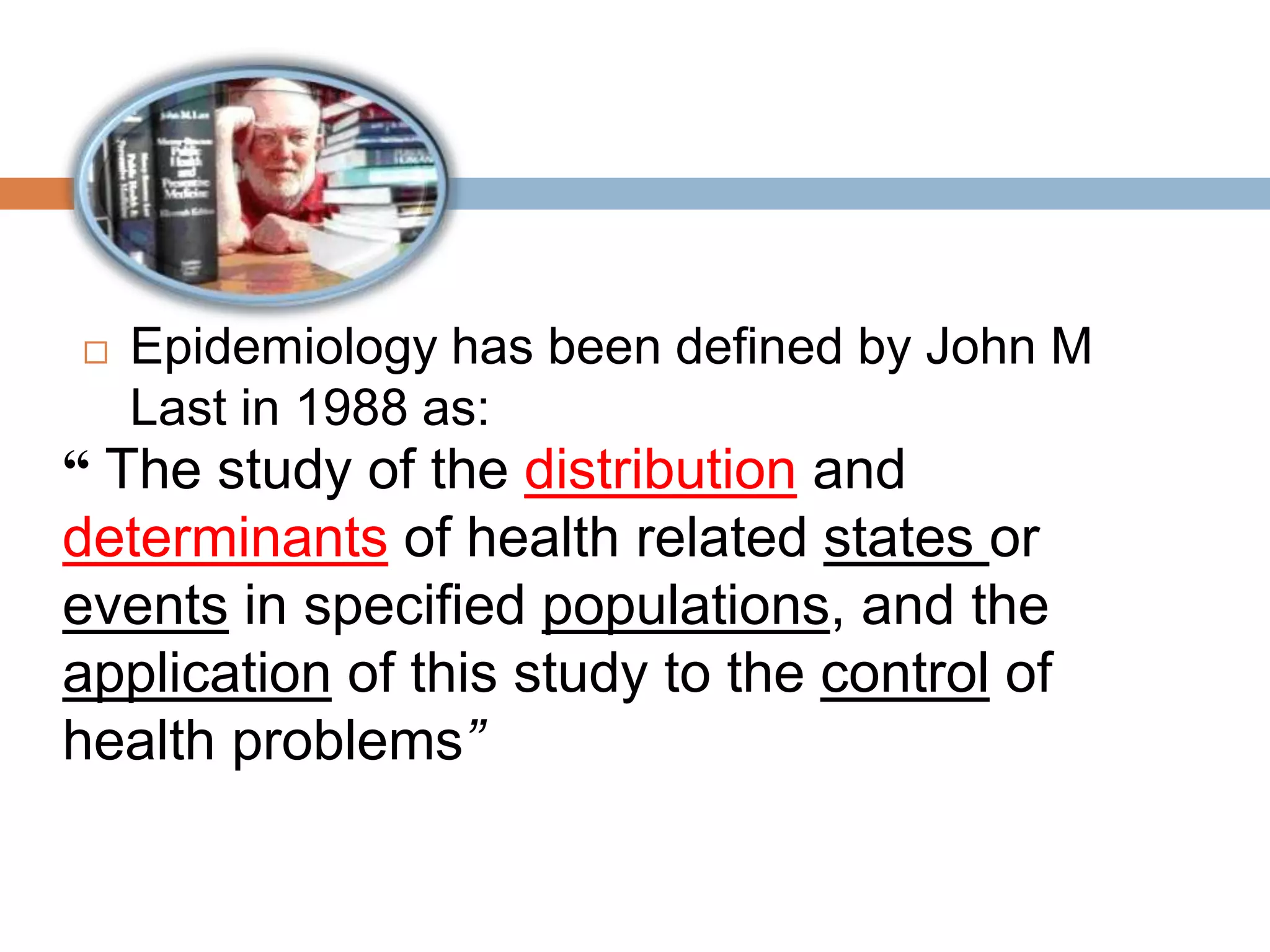  Epidemiology has been defined by John M
Last in 1988 as:
“ The study of the distribution and
determinants of health related states or
events in specified populations, and the
application of this study to the control of
health problems”
 
