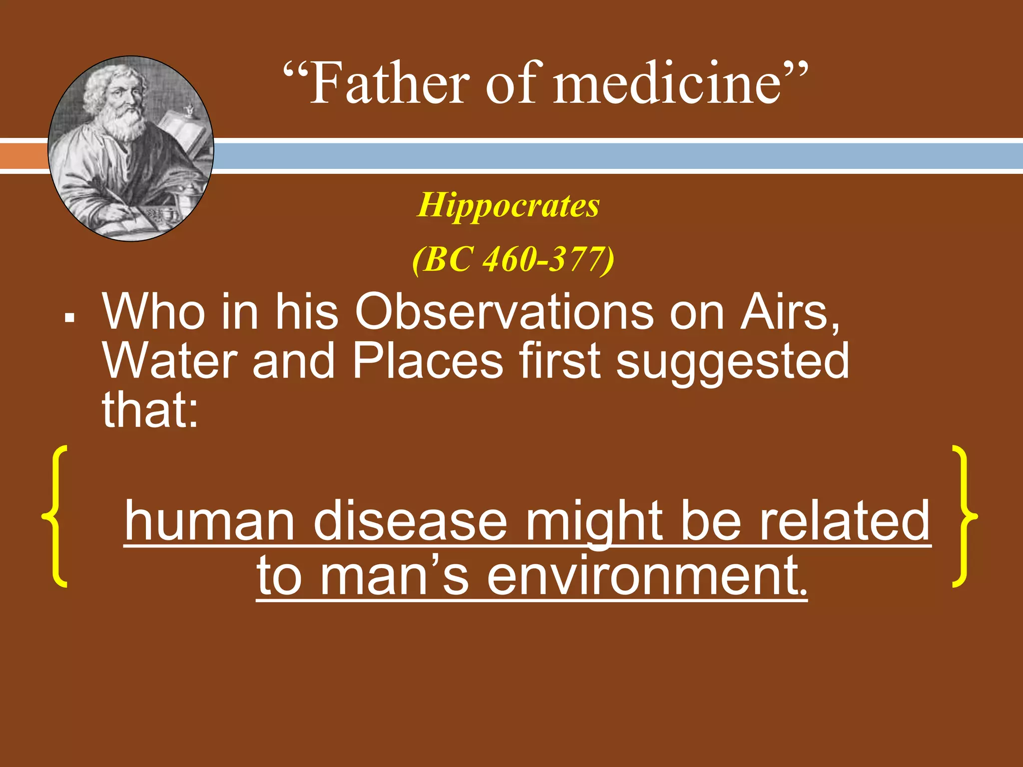 “Father of medicine”
 Who in his Observations on Airs,
Water and Places first suggested
that:
human disease might be related
to man’s environment.
Hippocrates
(BC 460-377)
 