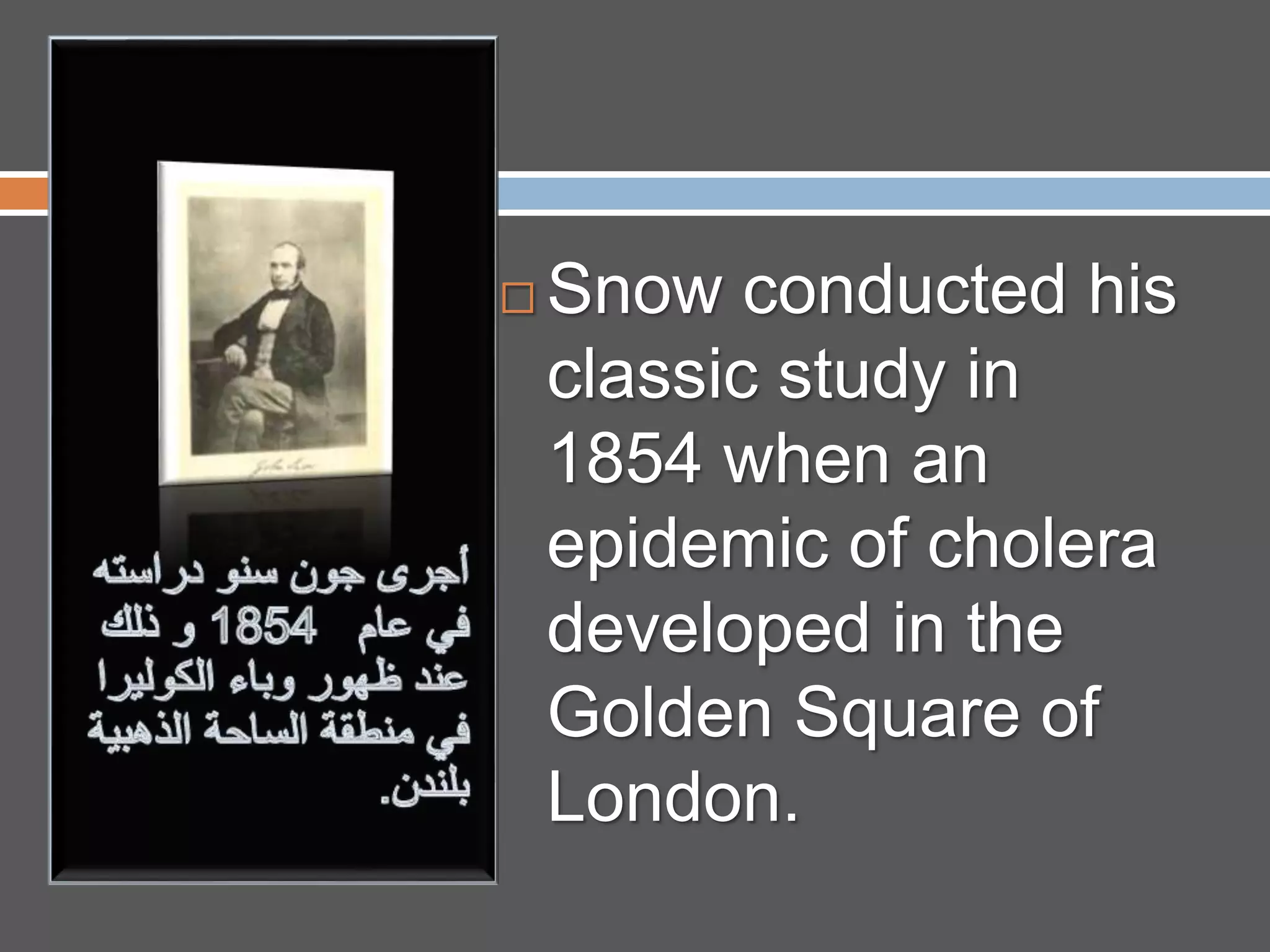  Snow conducted his
classic study in
1854 when an
epidemic of cholera
developed in the
Golden Square of
London.
 