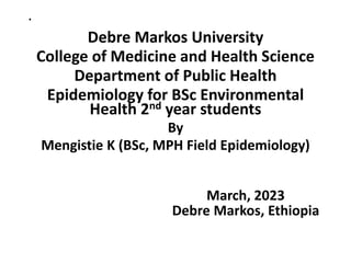 .
Debre Markos University
College of Medicine and Health Science
Department of Public Health
Epidemiology for BSc Environmental
Health 2nd year students
By
Mengistie K (BSc, MPH Field Epidemiology)
March, 2023
Debre Markos, Ethiopia
 