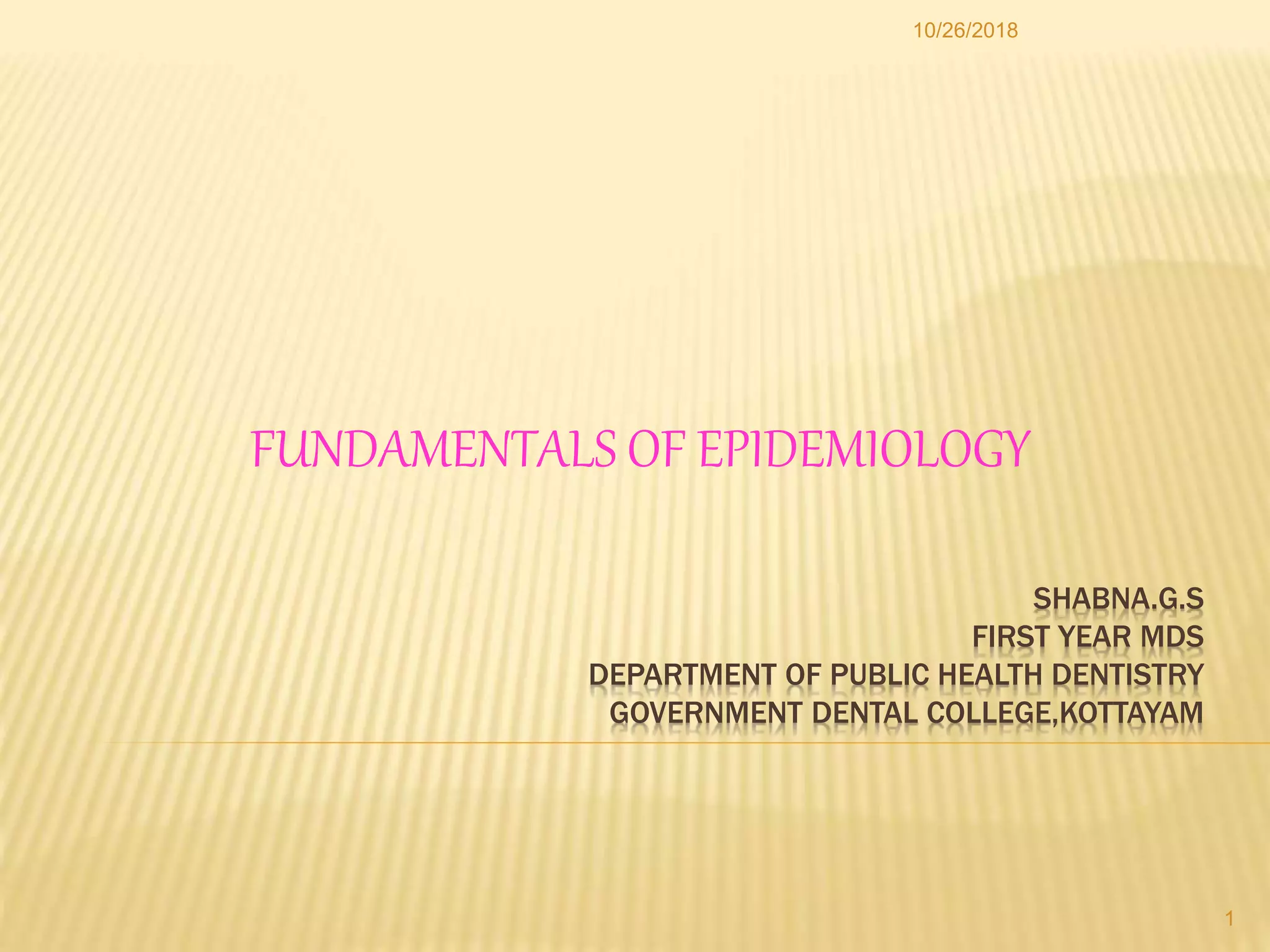 SHABNA.G.S
FIRST YEAR MDS
DEPARTMENT OF PUBLIC HEALTH DENTISTRY
GOVERNMENT DENTAL COLLEGE,KOTTAYAM
FUNDAMENTALS OF EPIDEMIOLOGY
1
10/26/2018
 