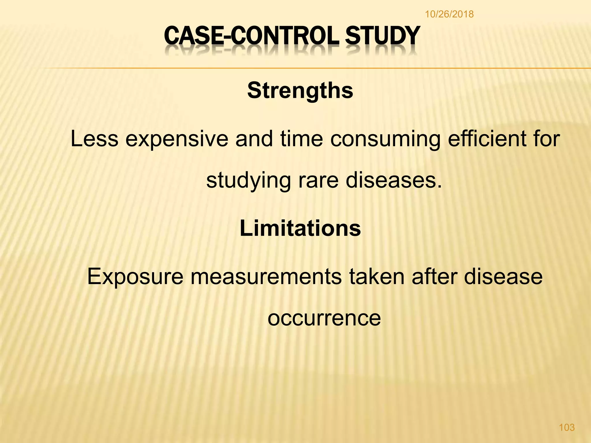 CASE-CONTROL STUDY
Strengths
Less expensive and time consuming efficient for
studying rare diseases.
Limitations
Exposure measurements taken after disease
occurrence
103
10/26/2018
 