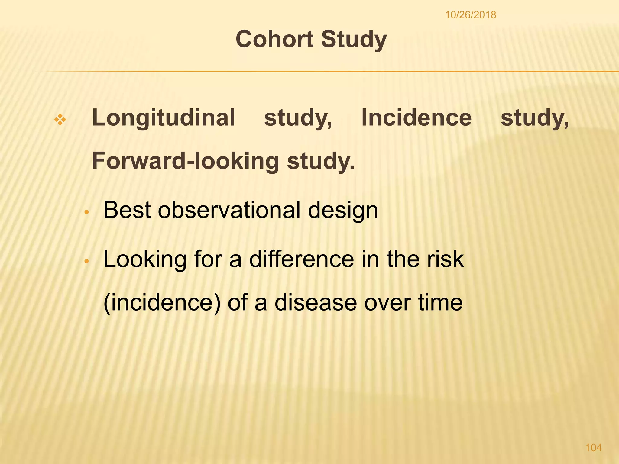 Cohort Study
 Longitudinal study, Incidence study,
Forward-looking study.
• Best observational design
• Looking for a difference in the risk
(incidence) of a disease over time
104
10/26/2018
 