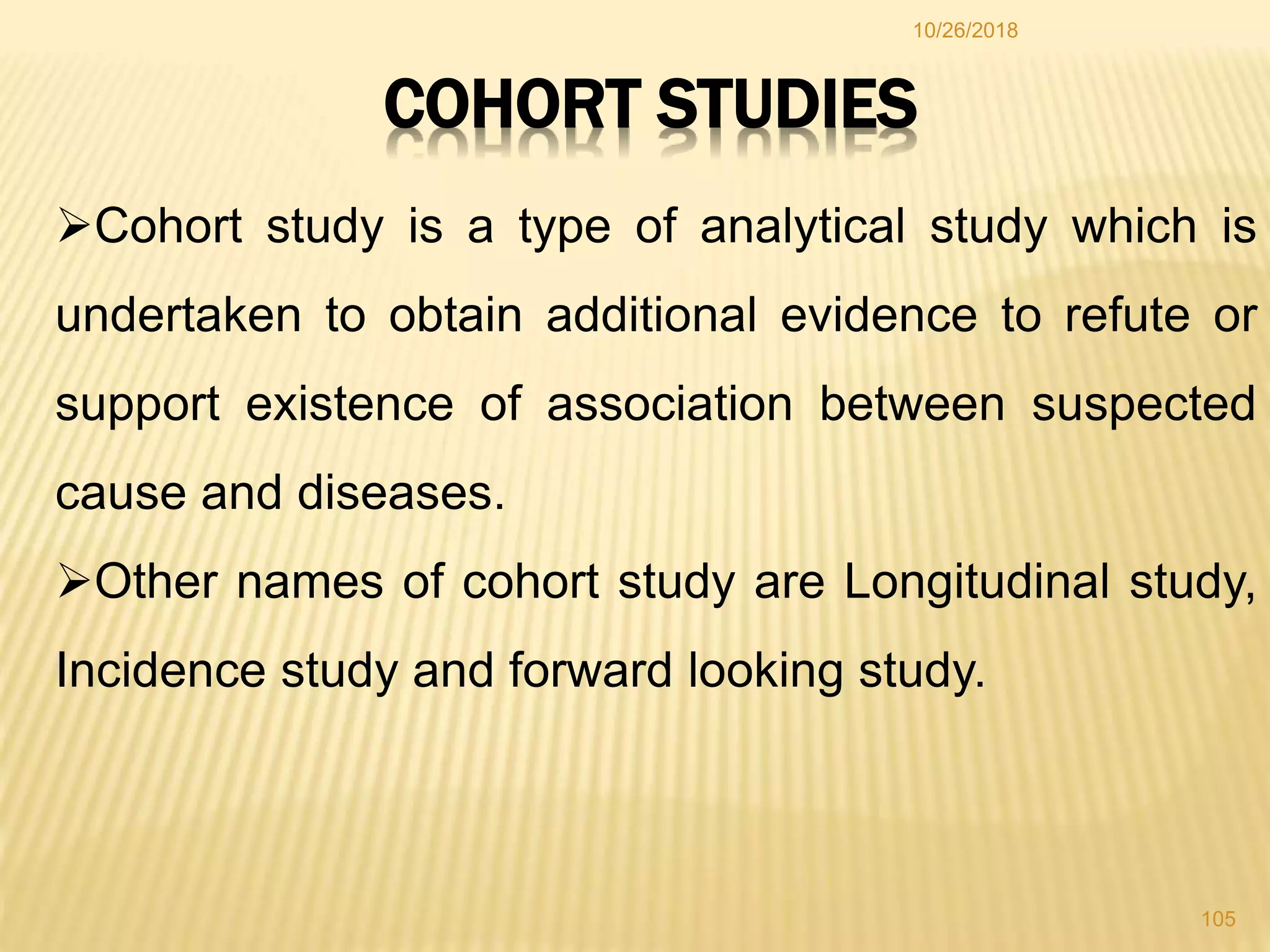 10/26/2018
105
COHORT STUDIES
Cohort study is a type of analytical study which is
undertaken to obtain additional evidence to refute or
support existence of association between suspected
cause and diseases.
Other names of cohort study are Longitudinal study,
Incidence study and forward looking study.
 