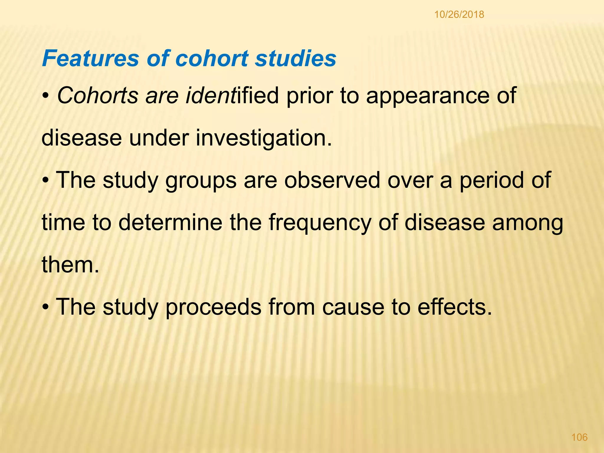 10/26/2018
106
Features of cohort studies
• Cohorts are identified prior to appearance of
disease under investigation.
• The study groups are observed over a period of
time to determine the frequency of disease among
them.
• The study proceeds from cause to effects.
 