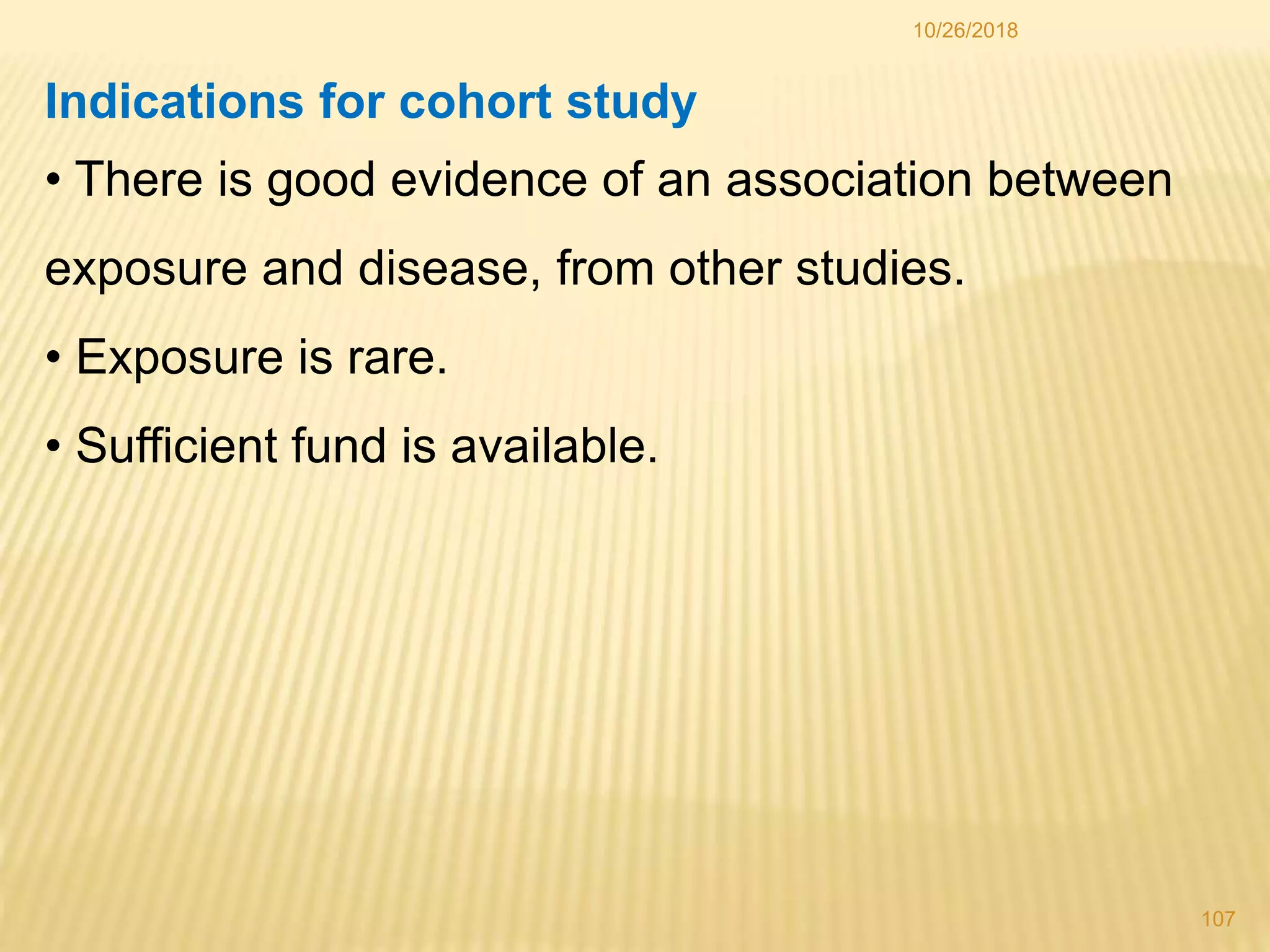 10/26/2018
107
Indications for cohort study
• There is good evidence of an association between
exposure and disease, from other studies.
• Exposure is rare.
• Sufficient fund is available.
 