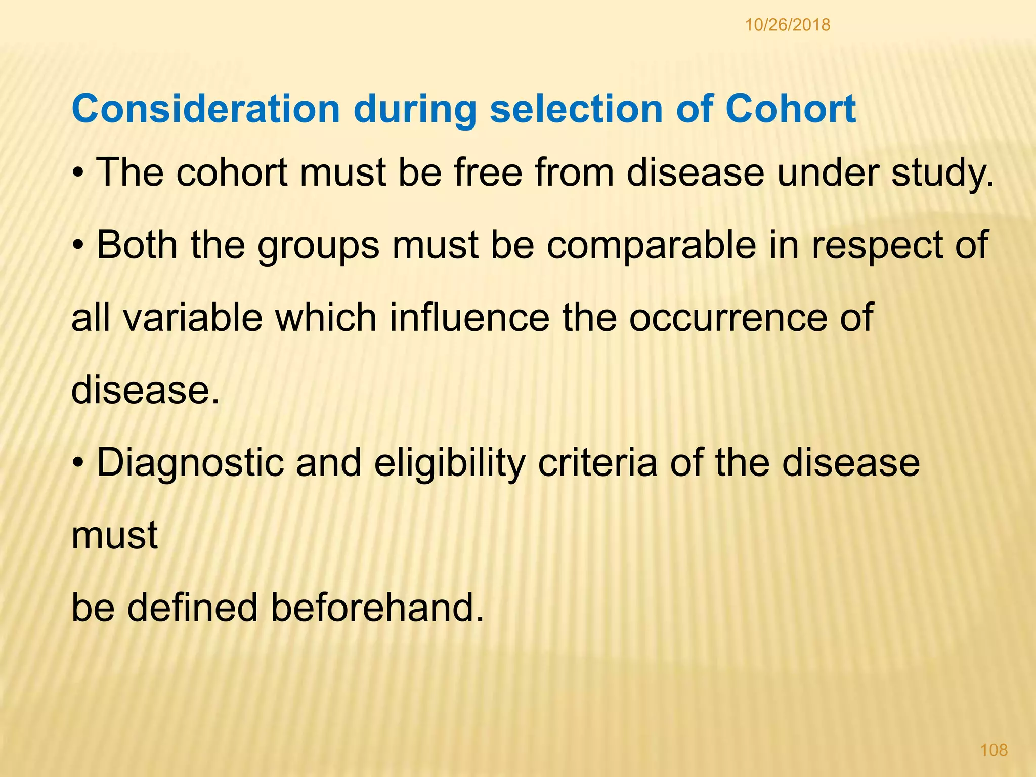 10/26/2018
108
Consideration during selection of Cohort
• The cohort must be free from disease under study.
• Both the groups must be comparable in respect of
all variable which influence the occurrence of
disease.
• Diagnostic and eligibility criteria of the disease
must
be defined beforehand.
 