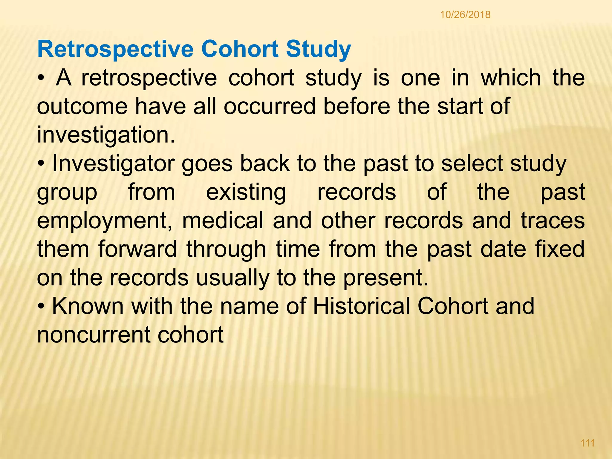 10/26/2018
111
Retrospective Cohort Study
• A retrospective cohort study is one in which the
outcome have all occurred before the start of
investigation.
• Investigator goes back to the past to select study
group from existing records of the past
employment, medical and other records and traces
them forward through time from the past date fixed
on the records usually to the present.
• Known with the name of Historical Cohort and
noncurrent cohort
 