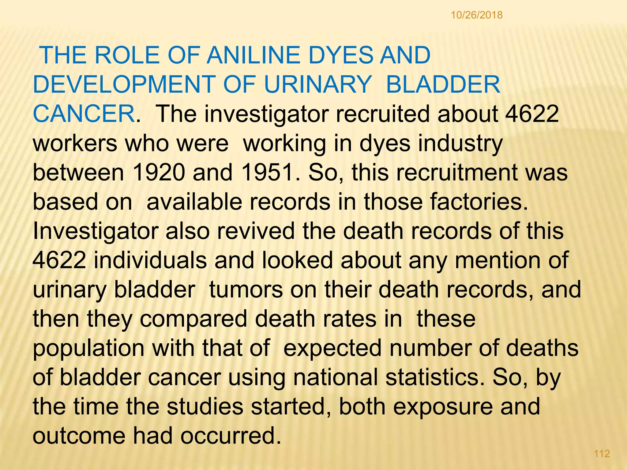 10/26/2018
112
THE ROLE OF ANILINE DYES AND
DEVELOPMENT OF URINARY BLADDER
CANCER. The investigator recruited about 4622
workers who were working in dyes industry
between 1920 and 1951. So, this recruitment was
based on available records in those factories.
Investigator also revived the death records of this
4622 individuals and looked about any mention of
urinary bladder tumors on their death records, and
then they compared death rates in these
population with that of expected number of deaths
of bladder cancer using national statistics. So, by
the time the studies started, both exposure and
outcome had occurred.
 